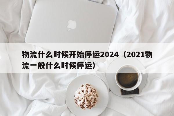 物流什么时候开始停运2024(2021物流一般什么时候停运)