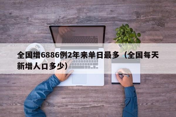全国增6886例2年来单日最多(全国每天新增人口多少)