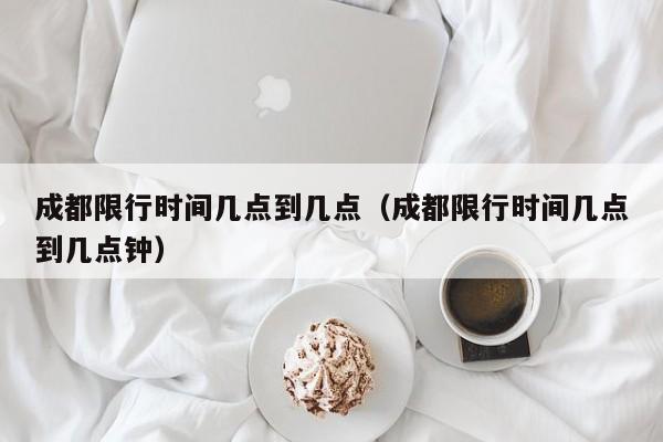 成都限行时间几点到几点(成都限行时间几点到几点钟)