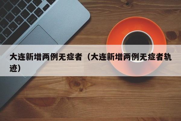 大连新增两例无症者(大连新增两例无症者轨迹)