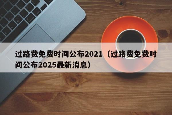 过路费免费时间公布2021(过路费免费时间公布2025最新消息)