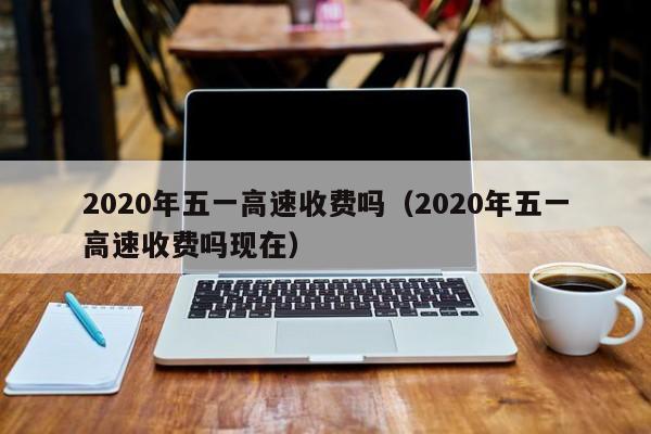 2020年五一高速收费吗(2020年五一高速收费吗现在)