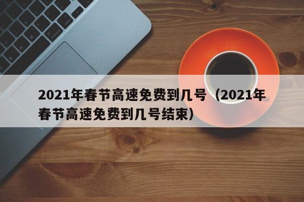 2021年春节高速免费到几号(2021年春节高速免费到几号结束)