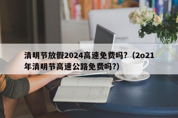 清明节放假2024高速免费吗?(2o21年清明节高速公路免费吗?)