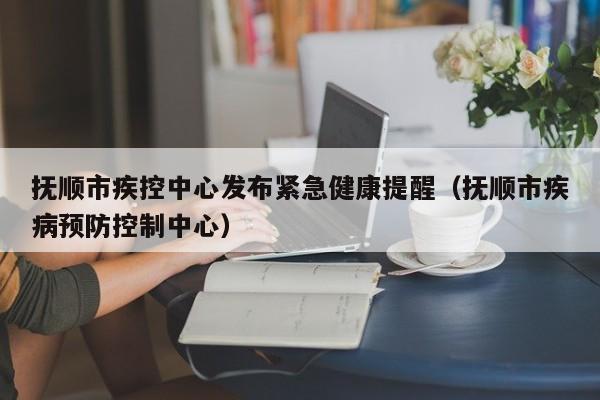 抚顺市疾控中心发布紧急健康提醒(抚顺市疾病预防控制中心)