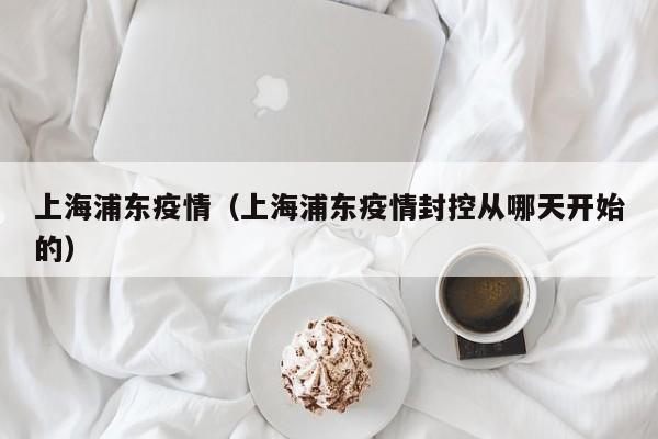 上海浦东疫情(上海浦东疫情封控从哪天开始的)