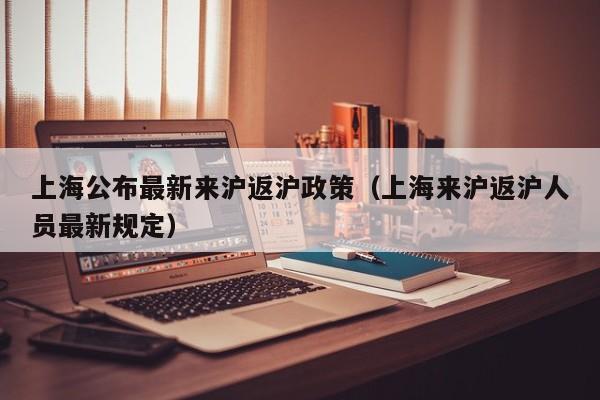 上海公布最新来沪返沪政策(上海来沪返沪人员最新规定)