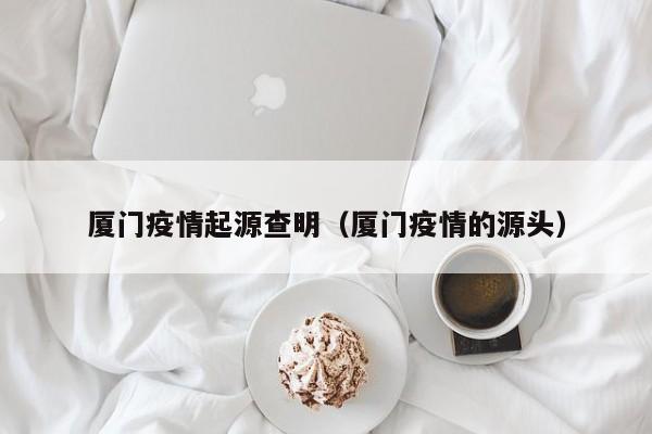 厦门疫情起源查明(厦门疫情的源头)