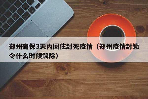 郑州确保3天内圈住封死疫情(郑州疫情封锁令什么时候解除)