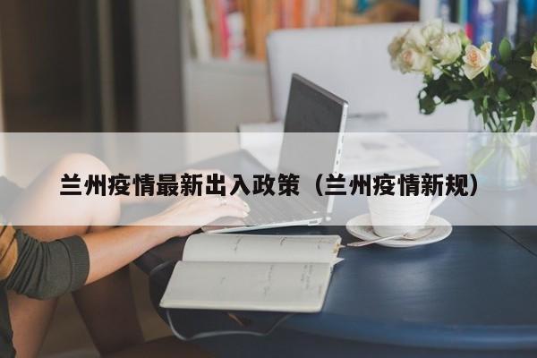 兰州疫情最新出入政策(兰州疫情新规)