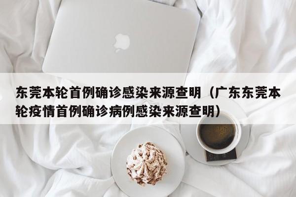 东莞本轮首例确诊感染来源查明(广东东莞本轮疫情首例确诊病例感染来源查明)