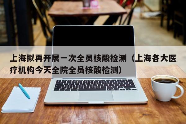 上海拟再开展一次全员核酸检测(上海各大医疗机构今天全院全员核酸检测)