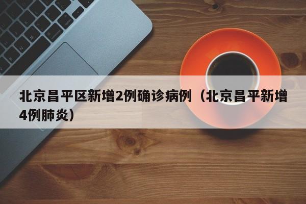 北京昌平区新增2例确诊病例(北京昌平新增4例肺炎)
