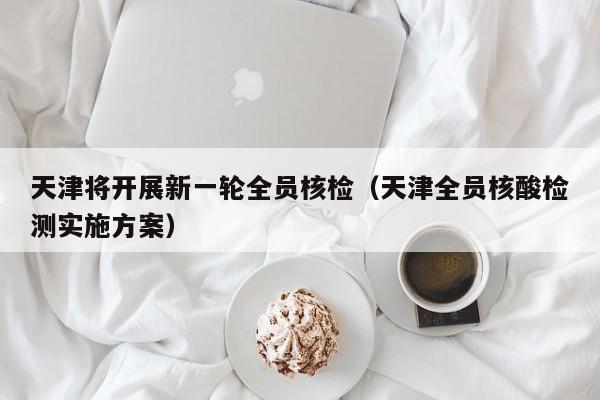 天津将开展新一轮全员核检(天津全员核酸检测实施方案)