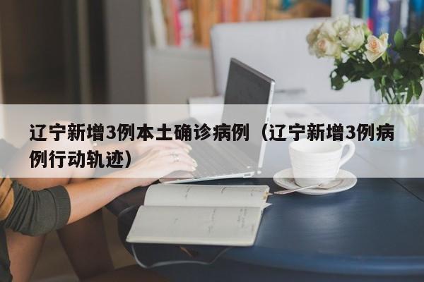 辽宁新增3例本土确诊病例(辽宁新增3例病例行动轨迹)