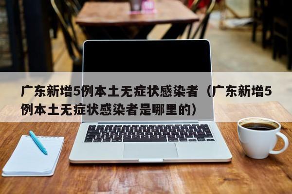 广东新增5例本土无症状感染者(广东新增5例本土无症状感染者是哪里的)