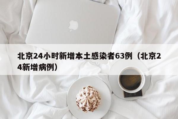 北京24小时新增本土感染者63例(北京24新增病例)