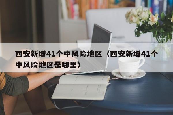 西安新增41个中风险地区(西安新增41个中风险地区是哪里)
