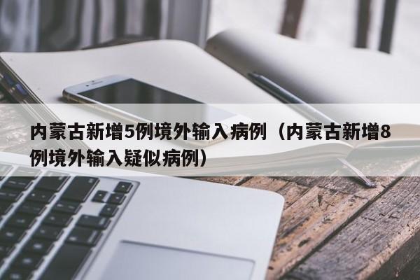 内蒙古新增5例境外输入病例(内蒙古新增8例境外输入疑似病例)