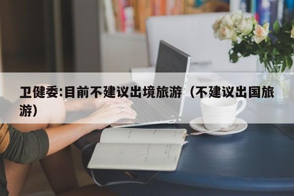 卫健委:目前不建议出境旅游(不建议出国旅游)