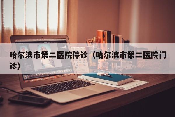 哈尔滨市第二医院停诊(哈尔滨市第二医院门诊)