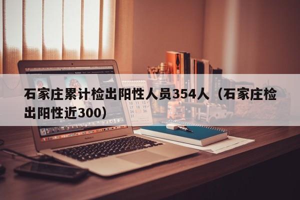 石家庄累计检出阳性人员354人(石家庄检出阳性近300)