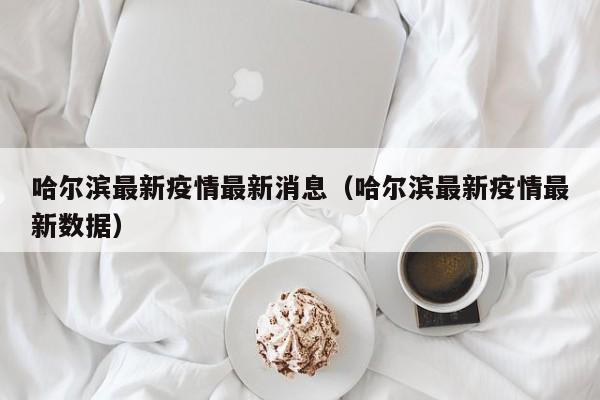 哈尔滨最新疫情最新消息(哈尔滨最新疫情最新数据)