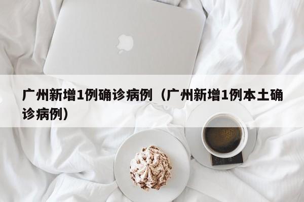 广州新增1例确诊病例(广州新增1例本土确诊病例)