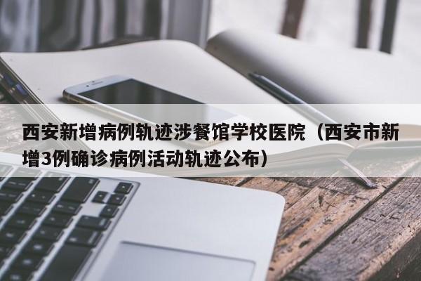西安新增病例轨迹涉餐馆学校医院(西安市新增3例确诊病例活动轨迹公布)