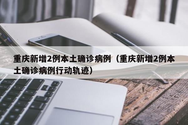重庆新增2例本土确诊病例(重庆新增2例本土确诊病例行动轨迹)