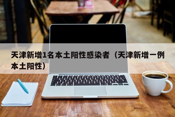 天津新增1名本土阳性感染者(天津新增一例本土阳性)
