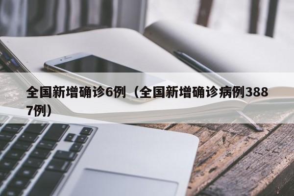 全国新增确诊6例(全国新增确诊病例3887例)