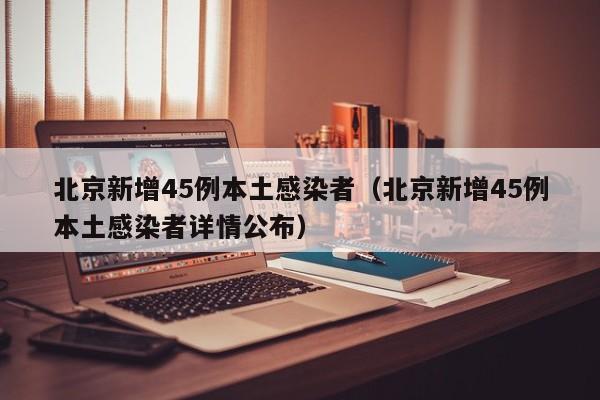 北京新增45例本土感染者(北京新增45例本土感染者详情公布)