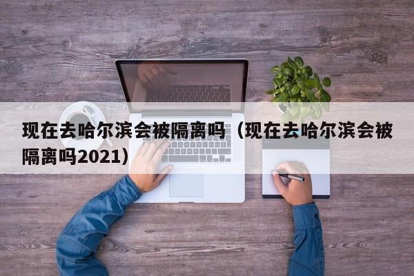 现在去哈尔滨会被隔离吗(现在去哈尔滨会被隔离吗2021)