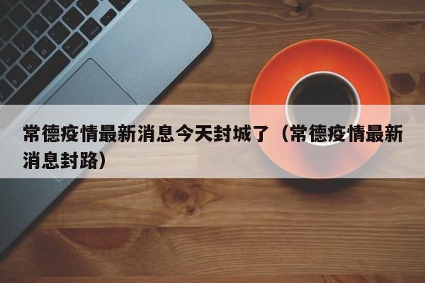 常德疫情最新消息今天封城了(常德疫情最新消息封路)