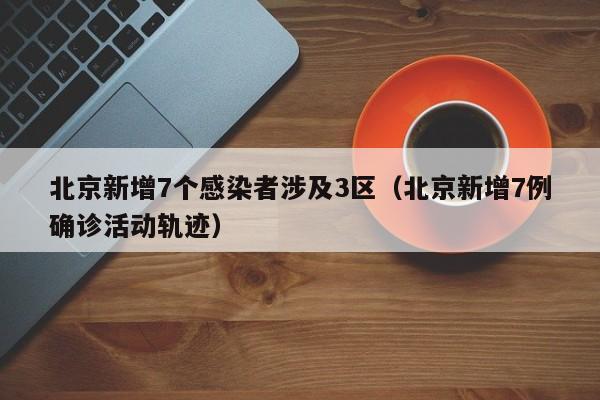 北京新增7个感染者涉及3区(北京新增7例确诊活动轨迹)