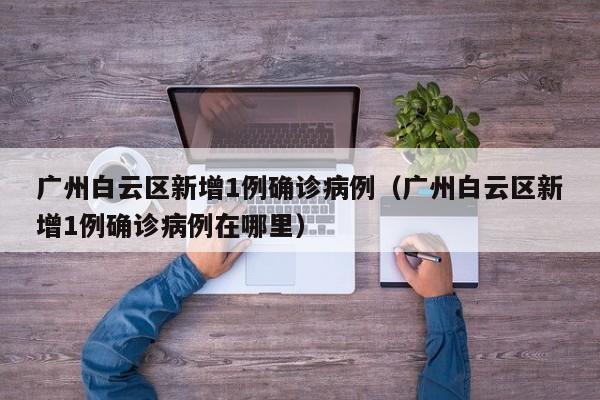 广州白云区新增1例确诊病例(广州白云区新增1例确诊病例在哪里)