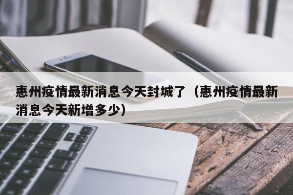 惠州疫情最新消息今天封城了(惠州疫情最新消息今天新增多少)