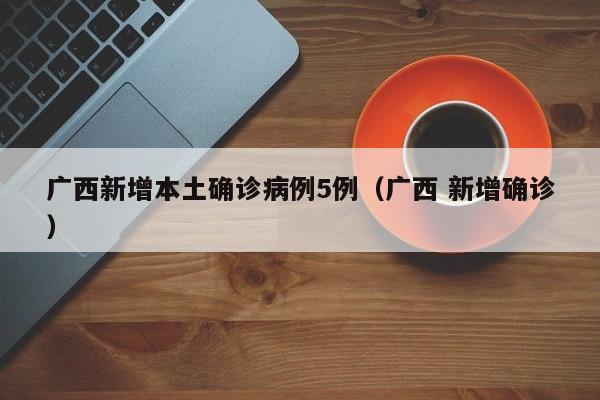 广西新增本土确诊病例5例(广西 新增确诊)