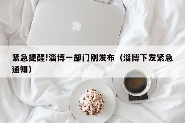 紧急提醒!淄博一部门刚发布(淄博下发紧急通知)