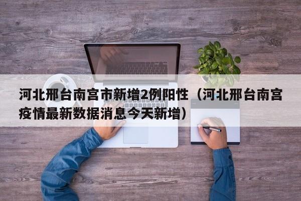 河北邢台南宫市新增2例阳性(河北邢台南宫疫情最新数据消息今天新增)