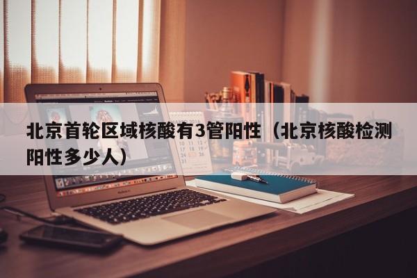 北京首轮区域核酸有3管阳性(北京核酸检测阳性多少人)