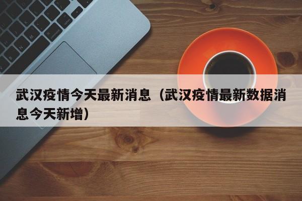 武汉疫情今天最新消息(武汉疫情最新数据消息今天新增)
