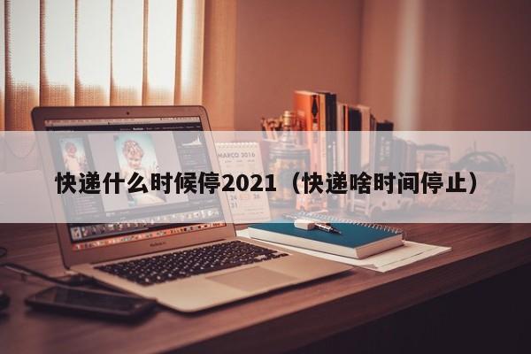 快递什么时候停2021(快递啥时间停止)