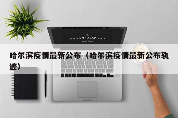 哈尔滨疫情最新公布(哈尔滨疫情最新公布轨迹)