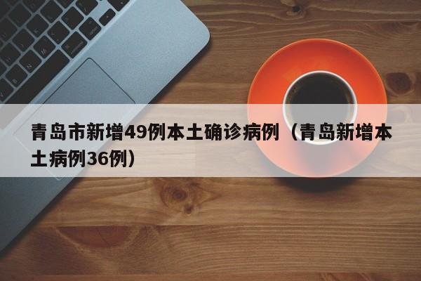 青岛市新增49例本土确诊病例(青岛新增本土病例36例)