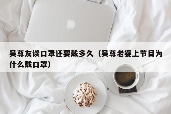吴尊友谈口罩还要戴多久(吴尊老婆上节目为什么戴口罩)