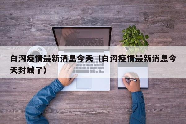 白沟疫情最新消息今天(白沟疫情最新消息今天封城了)