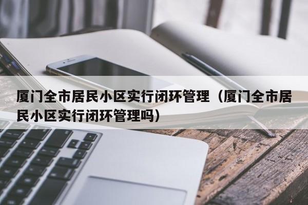 厦门全市居民小区实行闭环管理(厦门全市居民小区实行闭环管理吗)