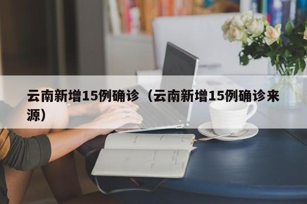 云南新增15例确诊(云南新增15例确诊来源)